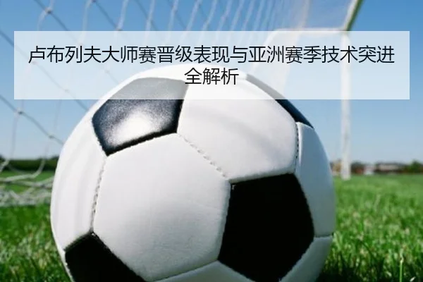 卢布列夫大师赛晋级表现与亚洲赛季技术突进全解析